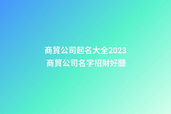 商貿公司起名大全2023 商貿公司名字招財好聽-第1張-公司起名-玄機派